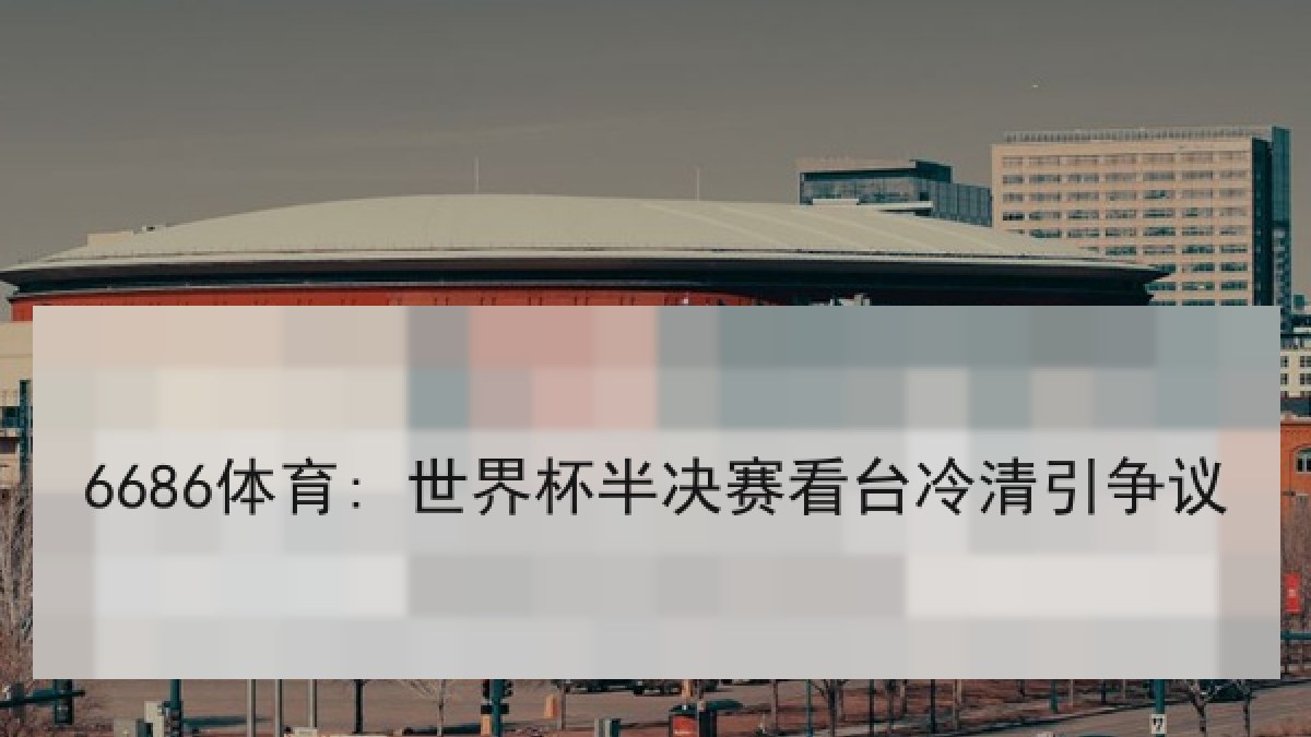 6686体育: 世界杯半决赛看台冷清引争议 6686体育: 世界杯半决赛看台冷清引争议