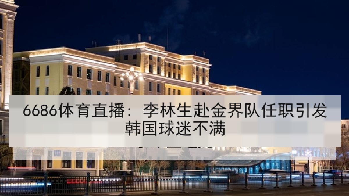 6686体育直播: 李林生赴金界队任职引发韩国球迷不满 6686体育直播: 李林生赴金界队任职引发韩国球迷不满
